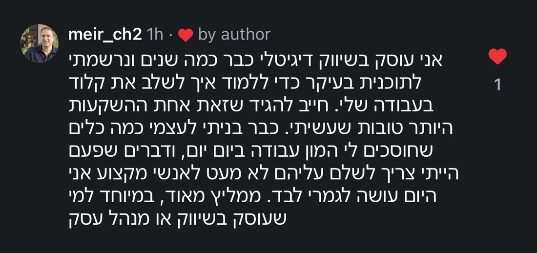 תגובה של meir_ch2 באינסטגרם: אני עוסק בשיווק דיגיטלי כבר כמה שנים ונרשמתי לתוכנית בעיקר כדי ללמוד איך לשלב את קלוד בעבודה שלי. חייב להגיד שזאת אחת ההשקעות היותר טובות שעשיתי. כבר בניתי לעצמי כמה כלים שחוסכים לי המון עבודה ביום יום, ודברים שפעם הייתי צריך לשלם עליהם לא מעט לאנשי מקצוע אני היום עושה לגמרי לבד. ממליץ מאוד, במיוחד למי שעוסק בשיווק או מנהל עסק