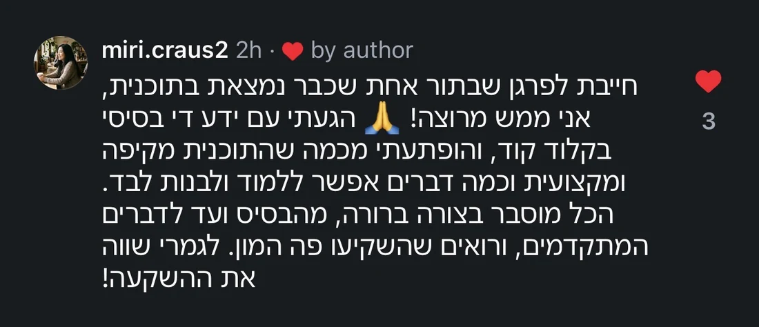 תגובה של miri.craus2 באינסטגרם: חייבת לפרגן שבתור אחת שכבר נמצאת בתוכנית, אני ממש מרוצה! הגעתי עם ידע די בסיסי בקלוד קוד, והופתעתי מכמה שהתוכנית מקיפה ומקצועית וכמה דברים אפשר ללמוד ולבנות לבד. הכל מוסבר בצורה ברורה, מהבסיס ועד לדברים המתקדמים, ורואים שהשקיעו פה המון. לגמרי שווה את ההשקעה!
